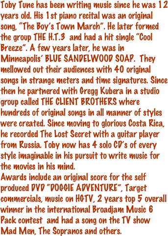 Toby Tune has been writing music since he was 12 years old. His 1st piano recital was an original song, “The Boy’s Town March”. He later formed the group THE H.T.3  and had a hit single “Cool Breeze”. A few years later, he was in Minneapolis’ BLUE SANDELWOOD SOAP.  They mellowed out their audiences with 40 original songs in strange meters and time signatures. Since then he partnered with Gregg Kubera in a studio group called THE CLIENT BROTHERS where hundreds of original songs in all manner of styles were created. Since moving to glorious Costa Rica, he recorded The Lost Secret with a guitar player from Russia. Toby now has 4 solo CD’s of every style imaginable in his pursuit to write music for the movies in his mind.
Awards include an original score for the self produced DVD “DOGGIE ADVENTURE”, Target commercials, music on HGTV, 2 years top 5 overall winner in the international Broadjam Music 6 Pack contest  and had a song on the TV show Mad Men, The Sopranos and others. 